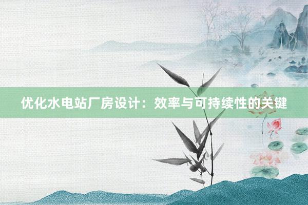 优化水电站厂房设计：效率与可持续性的关键